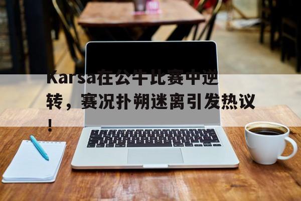 包含Karsa在公牛比赛中逆转，赛况扑朔迷离引发热议！的词条